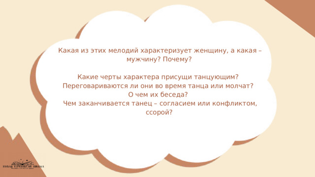 Какая из этих мелодий характеризует женщину, а какая – мужчину? Почему? Какие черты характера присущи танцующим? Переговариваются ли они во время танца или молчат? О чем их беседа? Чем заканчивается танец – согласием или конфликтом, ссорой? 