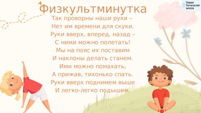 Физкультминутка Так проворны наши руки –  Нет им времени для скуки.  Руки вверх, вперед, назад –  С ними можно полетать!  Мы на пояс их поставим  И наклоны делать станем.  Ими можно помахать,  А прижав, тихонько спать.  Руки вверх поднимем выше  И легко-легко подышим. 