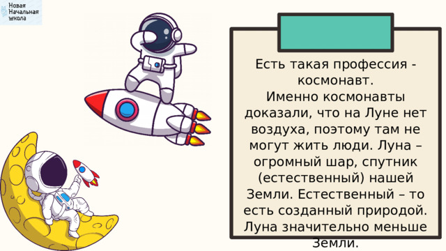 Есть такая профессия - космонавт. Именно космонавты доказали, что на Луне нет воздуха, поэтому там не могут жить люди. Луна – огромный шар, спутник (естественный) нашей Земли. Естественный – то есть созданный природой. Луна значительно меньше Земли. 