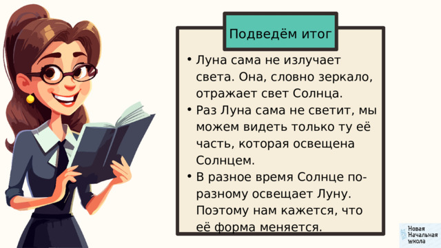 Подведём итог Луна сама не излучает света. Она, словно зеркало, отражает свет Солнца. Раз Луна сама не светит, мы можем видеть только ту её часть, которая освещена Солнцем. В разное время Солнце по-разному освещает Луну. Поэтому нам кажется, что её форма меняется. Луна сама не излучает света. Она, словно зеркало, отражает свет Солнца. Раз Луна сама не светит, мы можем видеть только ту её часть, которая освещена Солнцем. В разное время Солнце по-разному освещает Луну. Поэтому нам кажется, что её форма меняется. 