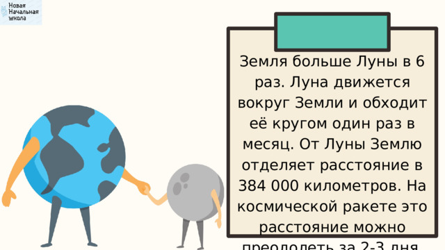 Земля больше Луны в 6 раз. Луна движется вокруг Земли и обходит её кругом один раз в месяц. От Луны Землю отделяет расстояние в 384 000 километров. На космической ракете это расстояние можно преодолеть за 2-3 дня. 