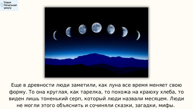 Еще в древности люди заметили, как луна все время меняет свою форму. То она круглая, как тарелка, то похожа на краюху хлеба, то виден лишь тоненький серп, который люди назвали месяцем. Люди не могли этого объяснить и сочиняли сказки, загадки, мифы. 