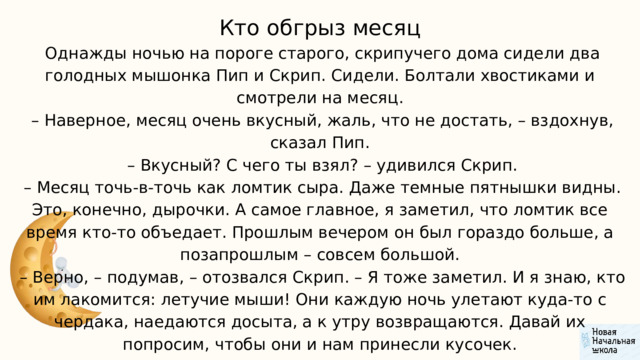 Кто обгрыз месяц  Однажды ночью на пороге старого, скрипучего дома сидели два голодных мышонка Пип и Скрип. Сидели. Болтали хвостиками и смотрели на месяц. – Наверное, месяц очень вкусный, жаль, что не достать, – вздохнув, сказал Пип. – Вкусный? С чего ты взял? – удивился Скрип. – Месяц точь-в-точь как ломтик сыра. Даже темные пятнышки видны. Это, конечно, дырочки. А самое главное, я заметил, что ломтик все время кто-то объедает. Прошлым вечером он был гораздо больше, а позапрошлым – совсем большой. – Верно, – подумав, – отозвался Скрип. – Я тоже заметил. И я знаю, кто им лакомится: летучие мыши! Они каждую ночь улетают куда-то с чердака, наедаются досыта, а к утру возвращаются. Давай их попросим, чтобы они и нам принесли кусочек. 