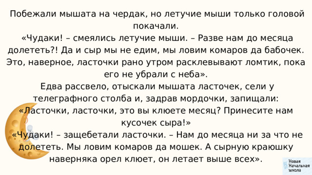  Побежали мышата на чердак, но летучие мыши только головой покачали.  «Чудаки! – смеялись летучие мыши. – Разве нам до месяца долететь?! Да и сыр мы не едим, мы ловим комаров да бабочек. Это, наверное, ласточки рано утром расклевывают ломтик, пока его не убрали с неба».  Едва рассвело, отыскали мышата ласточек, сели у телеграфного столба и, задрав мордочки, запищали: «Ласточки, ласточки, это вы клюете месяц? Принесите нам кусочек сыра!»  «Чудаки! – защебетали ласточки. – Нам до месяца ни за что не долететь. Мы ловим комаров да мошек. А сырную краюшку наверняка орел клюет, он летает выше всех». 