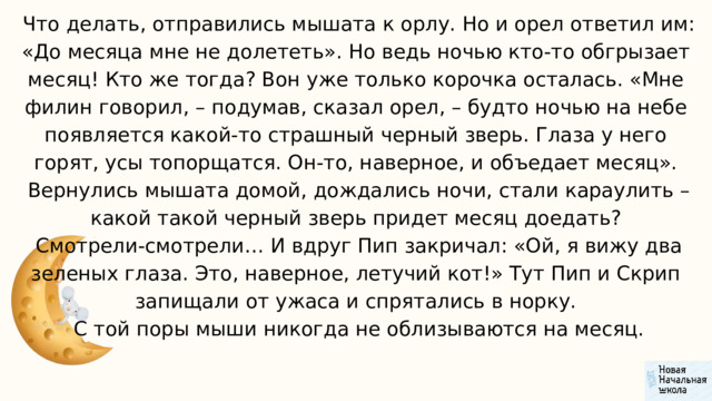  Что делать, отправились мышата к орлу. Но и орел ответил им: «До месяца мне не долететь». Но ведь ночью кто-то обгрызает месяц! Кто же тогда? Вон уже только корочка осталась. «Мне филин говорил, – подумав, сказал орел, – будто ночью на небе появляется какой-то страшный черный зверь. Глаза у него горят, усы топорщатся. Он-то, наверное, и объедает месяц».  Вернулись мышата домой, дождались ночи, стали караулить – какой такой черный зверь придет месяц доедать?  Смотрели-смотрели… И вдруг Пип закричал: «Ой, я вижу два зеленых глаза. Это, наверное, летучий кот!» Тут Пип и Скрип запищали от ужаса и спрятались в норку.  С той поры мыши никогда не облизываются на месяц. 