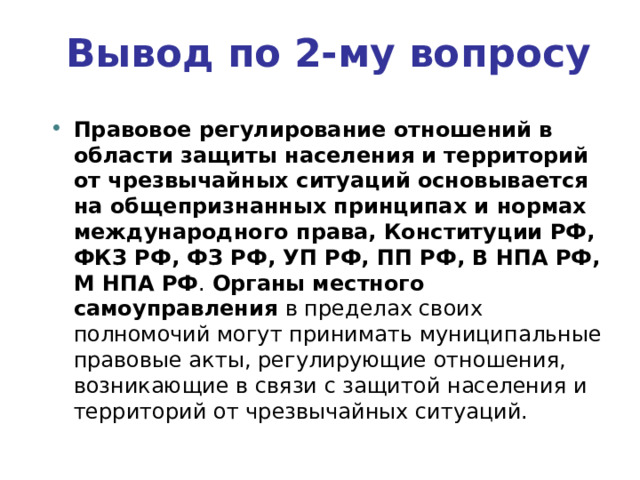 Вывод по  2-му вопросу Правовое регулирование отношений в области защиты населения и территорий от чрезвычайных ситуаций основывается на общепризнанных принципах и нормах международного права, Конституции РФ, ФКЗ РФ, ФЗ РФ, УП РФ, ПП РФ, В НПА РФ, М НПА РФ . Органы местного самоуправления в пределах своих полномочий могут принимать муниципальные правовые акты, регулирующие отношения, возникающие в связи с защитой населения и территорий от чрезвычайных ситуаций. 