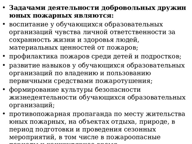 Задачами деятельности добровольных дружин юных пожарных являются: воспитание у обучающихся образовательных организаций чувства личной ответственности за сохранность жизни и здоровья людей, материальных ценностей от пожаров; профилактика пожаров среди детей и подростков; развитие навыков у обучающихся образовательных организаций по владению и пользованию первичными средствами пожаротушения; формирование культуры безопасности жизнедеятельности обучающихся образовательных организаций; противопожарная пропаганда по месту жительства юных пожарных, на объектах отдыха, природе, в период подготовки и проведения сезонных мероприятий, в том числе в пожароопасные периоды и каникулярное время; профессиональная ориентация обучающихся образовательных организаций. 