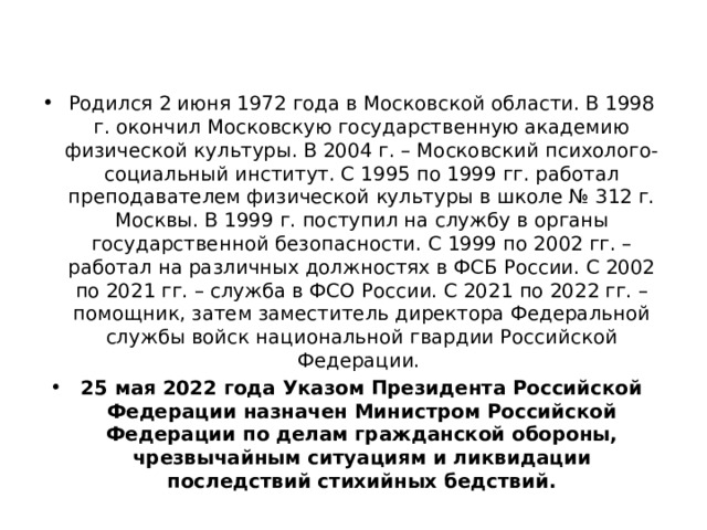 Родился 2 июня 1972 года в Московской области. В 1998 г. окончил Московскую государственную академию физической культуры. В 2004 г. – Московский психолого-социальный институт. С 1995 по 1999 гг. работал преподавателем физической культуры в школе № 312 г. Москвы. В 1999 г. поступил на службу в органы государственной безопасности. С 1999 по 2002 гг. – работал на различных должностях в ФСБ России. С 2002 по 2021 гг. – служба в ФСО России. С 2021 по 2022 гг. – помощник, затем заместитель директора Федеральной службы войск национальной гвардии Российской Федерации. 25 мая 2022 года Указом Президента Российской Федерации назначен Министром Российской Федерации по делам гражданской обороны, чрезвычайным ситуациям и ликвидации последствий стихийных бедствий. 