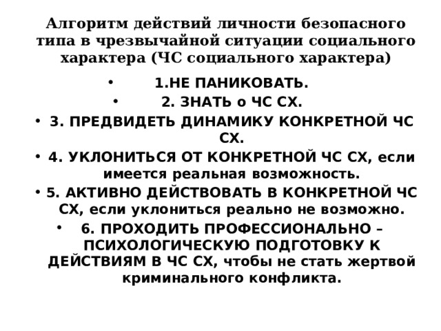 Алгоритм действий личности безопасного типа в чрезвычайной ситуации социального характера (ЧС социального характера) 1.НЕ ПАНИКОВАТЬ. 2. ЗНАТЬ о ЧС СХ. 3. ПРЕДВИДЕТЬ ДИНАМИКУ КОНКРЕТНОЙ ЧС СХ. 4. УКЛОНИТЬСЯ ОТ КОНКРЕТНОЙ ЧС СХ, если имеется реальная возможность. 5. АКТИВНО ДЕЙСТВОВАТЬ В КОНКРЕТНОЙ ЧС СХ, если уклониться реально не возможно. 6. ПРОХОДИТЬ ПРОФЕССИОНАЛЬНО – ПСИХОЛОГИЧЕСКУЮ ПОДГОТОВКУ К ДЕЙСТВИЯМ В ЧС СХ, чтобы не стать жертвой криминального конфликта. 