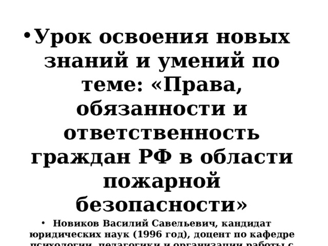  Урок освоения новых знаний и умений по теме: «Права, обязанности и ответственность граждан РФ в области пожарной безопасности» Новиков Василий Савельевич, кандидат юридических наук (1996 год), доцент по кафедре психологии, педагогики и организации работы с кадрами Академии управления МВД РФ (2000 год), почетный академик Международной академии дополнительного образования по специальности «Педагогика» (2008 год), победитель конкурса на получение денежного поощрения лучшими учителями России (2009 год), лауреат ежегодной премии Губернатора Московской области «Наше Подмосковье» (2016 год), учитель основ безопасности жизнедеятельности высшей категории (с 2002 года), а с 01.09.2024 года учитель основ безопасности и защиты Родины высшей категории, в составе экспертного совета НС «Интеграции» (с 2002 года)   