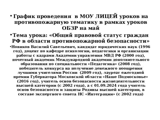 График проведения в МОУ ЛИЦЕЙ уроков на противопожарную тематику в рамках уроков ОБЗР на май Тема урока: «Общий правовой статус граждан РФ в области противопожарной безопасности» Новиков Василий Савельевич, кандидат юридических наук (1996 год), доцент по кафедре психологии, педагогики и организации работы с кадрами Академии управления МВД РФ (2000 год), почетный академик Международной академии дополнительного образования по специальности «Педагогика» (2008 год), победитель конкурса на получение денежного поощрения лучшими учителями России (2009 год), лауреат ежегодной премии Губернатора Московской области «Наше Подмосковье» (2016 год), учитель основ безопасности жизнедеятельности высшей категории (с 2002 года), а с 01.09.2024 года учитель основ безопасности и защиты Родины высшей категории, в составе экспертного совета НС «Интеграции» (с 2002 года) 