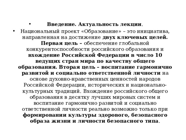 Введение. Актуальность лекции . Национальный проект «Образование» – это инициатива, направленная на достижение двух ключевых целей. Первая цель – обеспечение глобальной конкурентоспособности российского образования и вхождение Российской Федерации в число 10 ведущих стран мира по качеству общего образования. Вторая цель – воспитание гармонично развитой и социально ответственной личности на основе духовно-нравственных ценностей народов Российской Федерации, исторических и национально-культурных традиций.  Вхождение российского общего образования в десятку лучших мировых систем и воспитание гармонично развитой и социально ответственной личности реально возможно только при формировании культуры здорового, безопасного образа жизни и личности безопасного типа . 
