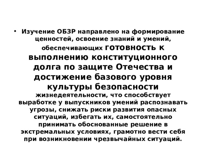 Изучение ОБЗР направлено на формирование ценностей, освоение знаний и умений, обеспечивающих готовность к выполнению конституционного долга по защите Отечества и достижение базового уровня культуры безопасности жизнедеятельности, что способствует выработке у выпускников умений распознавать угрозы, снижать риски развития опасных ситуаций, избегать их, самостоятельно принимать обоснованные решение в экстремальных условиях, грамотно вести себя при возникновении чрезвычайных ситуаций. 