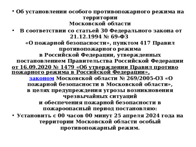 Об установлении особого противопожарного режима на территории  Московской области   В соответствии со статьей 30 Федерального закона от 21.12.1994 № 69-ФЗ  «О пожарной безопасности», пунктом 417 Правил противопожарного режима  в Российской Федерации, утвержденных постановлением Правительства Российской Федерации от 16.09.2020 № 1479 «Об утверждении Правил противопожарного режима в Российской Федерации»,  законом Московской области № 269/2005-ОЗ «О пожарной безопасности в Московской области»,  в целях предупреждения угрозы возникновения чрезвычайных ситуаций  и обеспечения пожарной безопасности в пожароопасный период постановляю: Установить с 00 часов 00 минут 25 апреля 2024 года на территории Московской области особый противопожарный режим.  