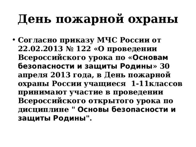 День пожарной охраны Согласно приказу МЧС России от 22.02.2013 № 122 «О проведении Всероссийского урока по « Основам безопасности и защиты Родины » 30 апреля 2013 года, в День пожарной охраны России  учащиеся  1-11классов принимают участие в проведении Всероссийского открытого урока по дисциплине 