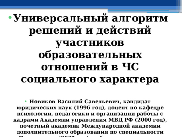 Универсальный алгоритм решений и действий участников образовательных отношений в ЧС социального характера  Новиков Василий Савельевич, кандидат юридических наук (1996 год), доцент по кафедре психологии, педагогики и организации работы с кадрами Академии управления МВД РФ (2000 год), почетный академик Международной академии дополнительного образования по специальности «Педагогика» (2008 год), победитель конкурса на получение денежного поощрения лучшими учителями России (2009 год), лауреат ежегодной премии Губернатора Московской области «Наше Подмосковье» (2016 год), учитель основ безопасности жизнедеятельности высшей категории (с 2002 года), а с 01.09.2024 года учитель основ безопасности и защиты Родины высшей категории, в составе экспертного совета НС «Интеграции» (с 2002 года) 
