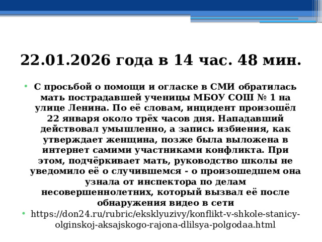 22.01.2026 года в 14 час. 48 мин. С просьбой о помощи и огласке в СМИ обратилась мать пострадавшей ученицы МБОУ СОШ № 1 на улице Ленина. По её словам, инцидент произошёл 22 января около трёх часов дня. Нападавший действовал умышленно, а запись избиения, как утверждает женщина, позже была выложена в интернет самими участниками конфликта. При этом, подчёркивает мать, руководство школы не уведомило её о случившемся - о произошедшем она узнала от инспектора по делам несовершеннолетних, который вызвал её после обнаружения видео в сети https://don24.ru/rubric/eksklyuzivy/konflikt-v-shkole-stanicy-olginskoj-aksajskogo-rajona-dlilsya-polgodaa.html 