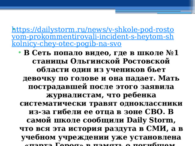 https://dailystorm.ru/news/v-shkole-pod-rostovom-prokommentirovali-incident-s-heytom-shkolnicy-chey-otec-pogib-na-svo В Сеть попало видео, где в школе №1 станицы Ольгинской Ростовской области один из учеников бьет девочку по голове и она падает. Мать пострадавшей после этого заявила журналистам, что ребенка систематически травят одноклассники из-за гибели ее отца в зоне СВО. В самой школе сообщили Daily Storm, что вся эта история раздута в СМИ, а в учебном учреждении уже установлена «парта Героя» в память о погибшем. 