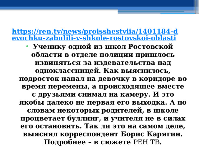 https://ren.tv/news/proisshestviia/1401184-devochku-zabulili-v-shkole-rostovskoi-oblasti Ученику одной из школ Ростовской области в отделе полиции пришлось извиняться за издевательства над одноклассницей. Как выяснилось, подросток напал на девочку в коридоре во время перемены, а происходящее вместе с друзьями снимал на камеру. И это якобы далеко не первая его выходка. А по словам некоторых родителей, в школе процветает буллинг, и учителя не в силах его остановить. Так ли это на самом деле, выяснял корреспондент Борис Карягин. Подробнее – в сюжете  РЕН ТВ . 