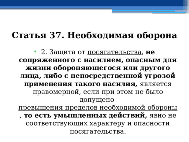 Статья 37. Необходимая оборона 2. Защита от  посягательства , не сопряженного с насилием, опасным для жизни обороняющегося или другого лица, либо с непосредственной угрозой применения такого насилия, является правомерной, если при этом не было допущено  превышения пределов необходимой обороны , то есть умышленных действий, явно не соответствующих характеру и опасности посягательства. 