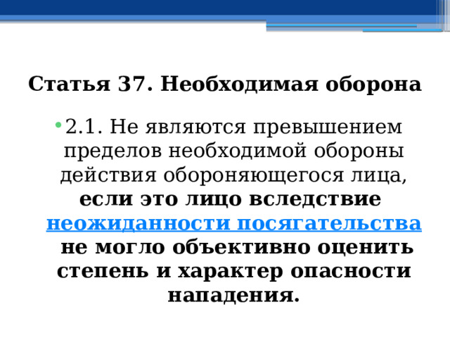 Статья 37. Необходимая оборона 2.1. Не являются превышением пределов необходимой обороны действия обороняющегося лица, если это лицо вследствие  неожиданности посягательства  не могло объективно оценить степень и характер опасности нападения. 