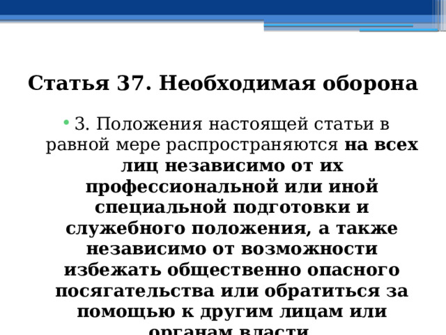 Статья 37. Необходимая оборона 3. Положения настоящей статьи в равной мере распространяются на всех лиц независимо от их профессиональной или иной специальной подготовки и служебного положения, а также независимо от возможности избежать общественно опасного посягательства или обратиться за помощью к другим лицам или органам власти. 