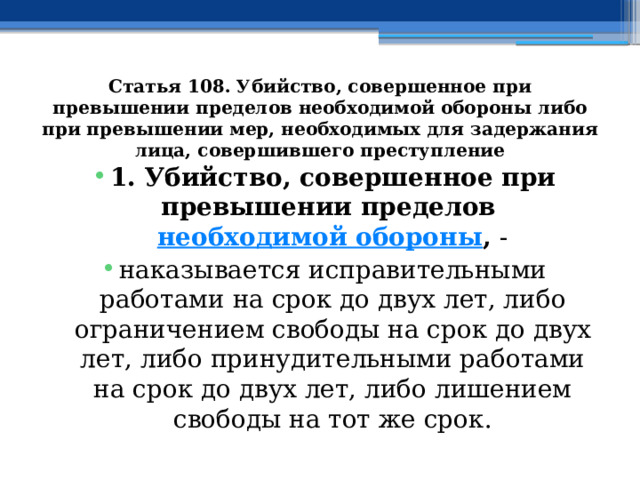 Статья 108. Убийство, совершенное при превышении пределов необходимой обороны либо при превышении мер, необходимых для задержания лица, совершившего преступление 1. Убийство, совершенное при превышении пределов  необходимой обороны , - наказывается исправительными работами на срок до двух лет, либо ограничением свободы на срок до двух лет, либо принудительными работами на срок до двух лет, либо лишением свободы на тот же срок. 