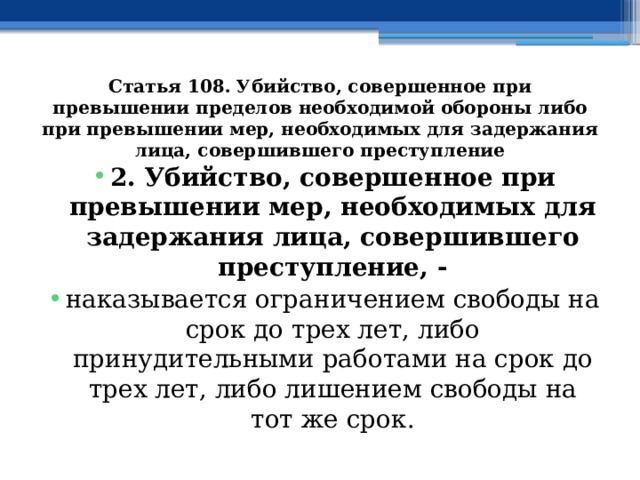 Статья 108. Убийство, совершенное при превышении пределов необходимой обороны либо при превышении мер, необходимых для задержания лица, совершившего преступление 2. Убийство, совершенное при превышении мер, необходимых для задержания лица, совершившего преступление, - наказывается ограничением свободы на срок до трех лет, либо принудительными работами на срок до трех лет, либо лишением свободы на тот же срок. 