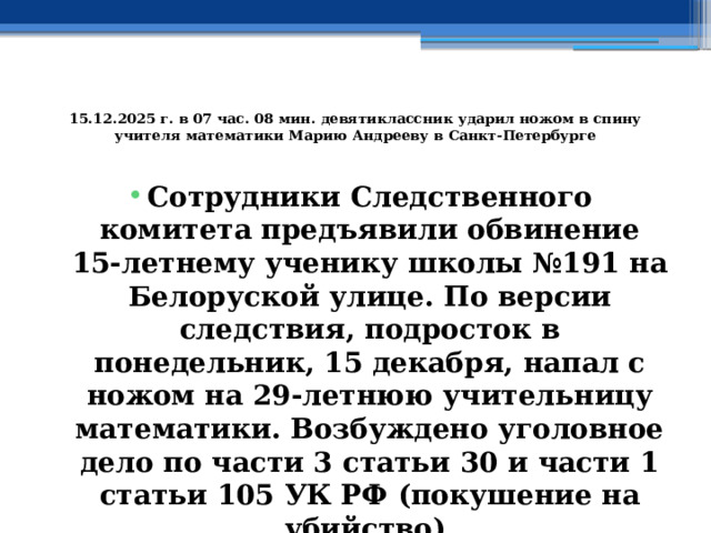  15.12.2025 г. в 07 час. 08 мин. девятиклассник ударил ножом в спину учителя математики Марию Андрееву в Санкт-Петербурге   Сотрудники Следственного комитета предъявили обвинение 15-летнему ученику школы №191 на Белоруской улице. По версии следствия, подросток в понедельник, 15 декабря, напал с ножом на 29-летнюю учительницу математики. Возбуждено уголовное дело по части 3 статьи 30 и части 1 статьи 105 УК РФ (покушение на убийство). 