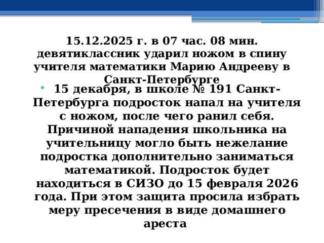 15.12.2025 г. в 07 час. 08 мин. девятиклассник ударил ножом в спину учителя математики Марию Андрееву в Санкт-Петербурге 15 декабря, в школе № 191 Санкт-Петербурга подросток напал на учителя с ножом, после чего ранил себя. Причиной нападения школьника на учительницу могло быть нежелание подростка дополнительно заниматься математикой. Подросток будет находиться в СИЗО до 15 февраля 2026 года. При этом защита просила избрать меру пресечения в виде домашнего ареста 
