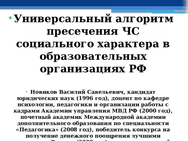  Универсальный алгоритм пресечения ЧС социального характера в образовательных организациях РФ  Новиков Василий Савельевич, кандидат юридических наук (1996 год), доцент по кафедре психологии, педагогики и организации работы с кадрами Академии управления МВД РФ (2000 год), почетный академик Международной академии дополнительного образования по специальности «Педагогика» (2008 год), победитель конкурса на получение денежного поощрения лучшими учителями России (2009 год), лауреат ежегодной премии Губернатора Московской области «Наше Подмосковье» (2016 год), учитель основ безопасности жизнедеятельности высшей категории (с 2002 года), а с 01.09.2024 года учитель основ безопасности и защиты Родины высшей категории, в составе экспертного совета НС «Интеграции» (с 2002 года) 