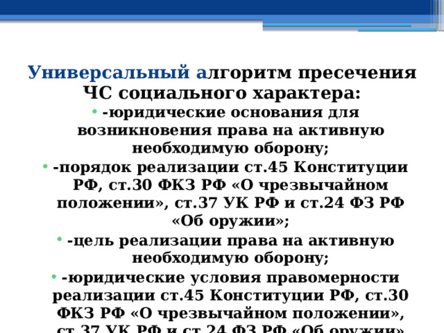 Универсальный а лгоритм пресечения ЧС социального характера: -юридические основания для возникновения права на активную необходимую оборону; -порядок реализации ст.45 Конституции РФ, ст.30 ФКЗ РФ «О чрезвычайном положении», ст.37 УК РФ и ст.24 ФЗ РФ «Об оружии»; -цель реализации права на активную необходимую оборону; -юридические условия правомерности реализации ст.45 Конституции РФ, ст.30 ФКЗ РФ «О чрезвычайном положении», ст.37 УК РФ и ст.24 ФЗ РФ «Об оружии» 