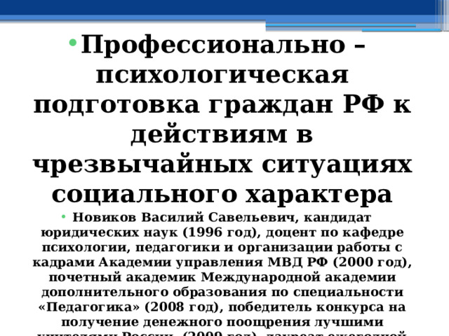  Профессионально – психологическая подготовка граждан РФ к действиям в чрезвычайных ситуациях социального характера Новиков Василий Савельевич, кандидат юридических наук (1996 год), доцент по кафедре психологии, педагогики и организации работы с кадрами Академии управления МВД РФ (2000 год), почетный академик Международной академии дополнительного образования по специальности «Педагогика» (2008 год), победитель конкурса на получение денежного поощрения лучшими учителями России (2009 год), лауреат ежегодной премии Губернатора Московской области «Наше Подмосковье» (2016 год), учитель основ безопасности жизнедеятельности высшей категории (с 2002 года), а с 01.09.2024 года учитель основ безопасности и защиты Родины высшей категории, в составе экспертного совета НС «Интеграции» (с 2002 года) 