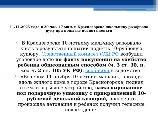  11.11.2025 года в 20 час. 17 мин. в Красногорске школьнику разорвало руку при попытке поднять деньги   В  Красногорске  10-летнему мальчику разорвало кисть в результате попытки поднять 10-рублевую купюру.  Следственный комитет (СК) РФ  возбудил уголовное дело по факту покушения на убийство ребенка общеопасным способом (ч. 3 ст. 30, п. «е» ч. 2 ст. 105 УК РФ) ,  сообщили  в ведомстве. «Вечером 11 ноября 10-летний мальчик, проходя вдоль жилого дома в городе Красногорске, поднял с земли взрывное устройство, замаскированное под подарочную упаковку с прикрепленной 10-рублевой денежной купюрой, после чего произошла детонация и ребенок получил телесные повреждения 
