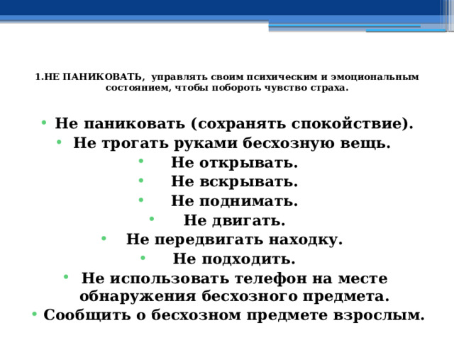  1.НЕ ПАНИКОВАТЬ, управлять своим психическим и эмоциональным состоянием, чтобы побороть чувство страха.   Не паниковать (сохранять спокойствие). Не трогать руками бесхозную вещь.  Не открывать. Не вскрывать. Не поднимать. Не двигать. Не передвигать находку. Не подходить. Не использовать телефон на месте обнаружения бесхозного предмета. Сообщить о бесхозном предмете взрослым. 