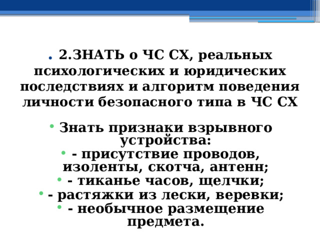 . 2.ЗНАТЬ о ЧС СХ, реальных психологических и юридических последствиях и алгоритм поведения личности безопасного типа в ЧС СХ Знать признаки взрывного устройства: - присутствие проводов, изоленты, скотча, антенн; - тиканье часов, щелчки; - растяжки из лески, веревки; - необычное размещение предмета. 