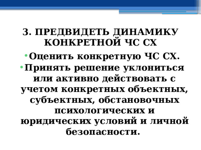 3. ПРЕДВИДЕТЬ ДИНАМИКУ КОНКРЕТНОЙ ЧС СХ Оценить конкретную ЧС СХ. Принять решение уклониться или активно действовать с учетом конкретных объектных, субъектных, обстановочных психологических и юридических условий и личной безопасности. 