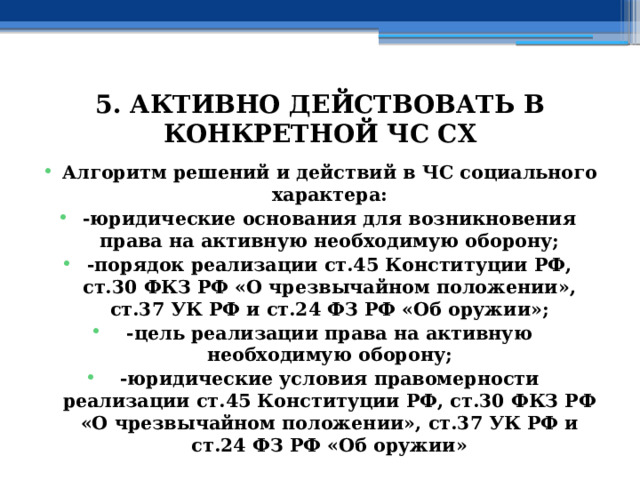 5. АКТИВНО ДЕЙСТВОВАТЬ В КОНКРЕТНОЙ ЧС СХ Алгоритм решений и действий в ЧС социального характера: -юридические основания для возникновения права на активную необходимую оборону; -порядок реализации ст.45 Конституции РФ, ст.30 ФКЗ РФ «О чрезвычайном положении», ст.37 УК РФ и ст.24 ФЗ РФ «Об оружии»; -цель реализации права на активную необходимую оборону; -юридические условия правомерности реализации ст.45 Конституции РФ, ст.30 ФКЗ РФ «О чрезвычайном положении», ст.37 УК РФ и ст.24 ФЗ РФ «Об оружии» 