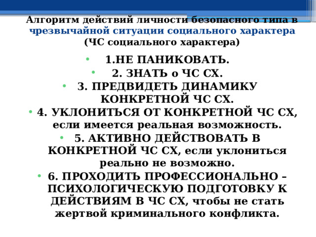 Алгоритм действий личности безопасного типа в чрезвычайной ситуации социального характера (ЧС социального характера) 1.НЕ ПАНИКОВАТЬ. 2. ЗНАТЬ о ЧС СХ. 3. ПРЕДВИДЕТЬ ДИНАМИКУ КОНКРЕТНОЙ ЧС СХ. 4. УКЛОНИТЬСЯ ОТ КОНКРЕТНОЙ ЧС СХ, если имеется реальная возможность. 5. АКТИВНО ДЕЙСТВОВАТЬ В КОНКРЕТНОЙ ЧС СХ, если уклониться реально не возможно. 6. ПРОХОДИТЬ ПРОФЕССИОНАЛЬНО – ПСИХОЛОГИЧЕСКУЮ ПОДГОТОВКУ К ДЕЙСТВИЯМ В ЧС СХ, чтобы не стать жертвой криминального конфликта. 