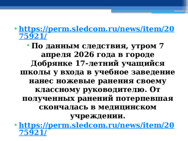 https://perm.sledcom.ru/news/item/2075921/ По данным следствия, утром 7 апреля 2026 года в городе Добрянке 17-летний учащийся школы у входа в учебное заведение нанес ножевые ранения своему классному руководителю. От полученных ранений потерпевшая скончалась в медицинском учреждении. https://perm.sledcom.ru/news/item/2075921/ 