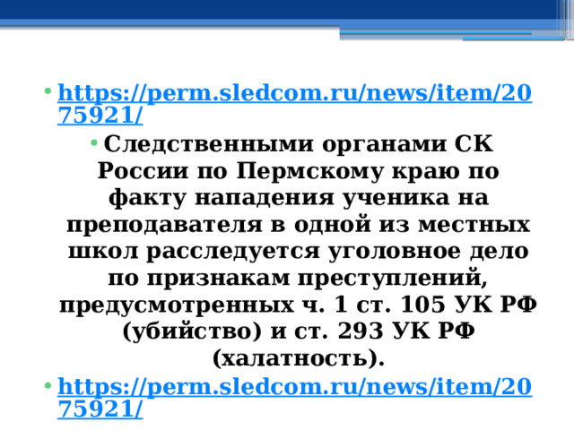 https://perm.sledcom.ru/news/item/2075921/ Следственными органами СК России по Пермскому краю по факту нападения ученика на преподавателя в одной из местных школ расследуется уголовное дело по признакам преступлений, предусмотренных ч. 1 ст. 105 УК РФ (убийство) и ст. 293 УК РФ (халатность). https://perm.sledcom.ru/news/item/2075921/ 