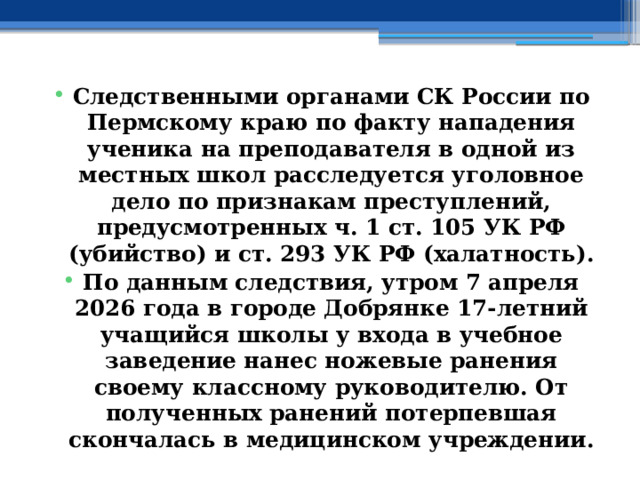 Следственными органами СК России по Пермскому краю по факту нападения ученика на преподавателя в одной из местных школ расследуется уголовное дело по признакам преступлений, предусмотренных ч. 1 ст. 105 УК РФ (убийство) и ст. 293 УК РФ (халатность). По данным следствия, утром 7 апреля 2026 года в городе Добрянке 17-летний учащийся школы у входа в учебное заведение нанес ножевые ранения своему классному руководителю. От полученных ранений потерпевшая скончалась в медицинском учреждении. 