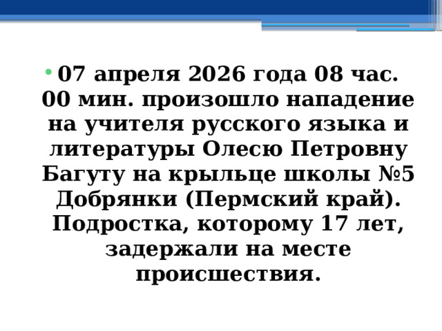07 апреля 2026 года 08 час. 00 мин. произошло нападение на учителя русского языка и литературы Олесю Петровну Багуту на крыльце школы №5 Добрянки (Пермский край). Подростка, которому 17 лет, задержали на месте происшествия. 