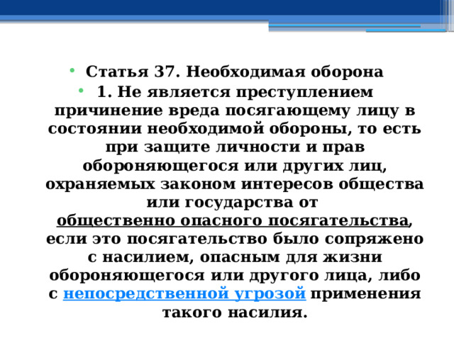 Статья 37. Необходимая оборона 1. Не является преступлением причинение вреда посягающему лицу в состоянии необходимой обороны, то есть при защите личности и прав обороняющегося или других лиц, охраняемых законом интересов общества или государства от  общественно опасного посягательства , если это посягательство было сопряжено с насилием, опасным для жизни обороняющегося или другого лица, либо с  непосредственной угрозой  применения такого насилия. 