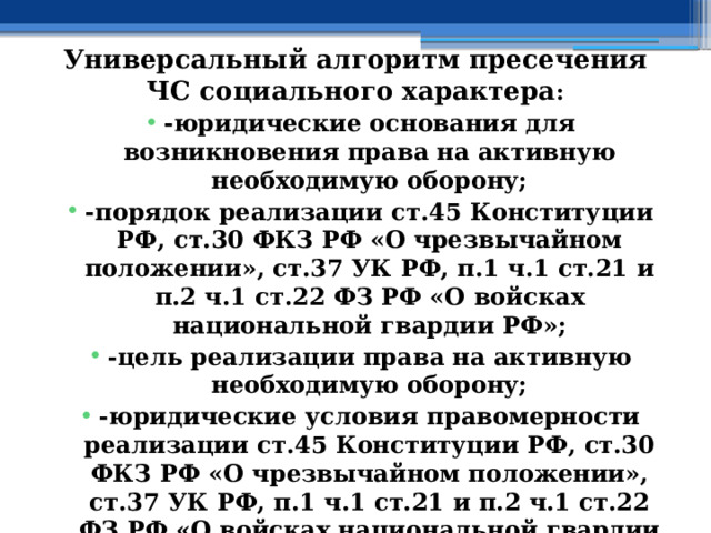 Универсальный алгоритм пресечения ЧС социального характера : -юридические основания для возникновения права на активную необходимую оборону; -порядок реализации ст.45 Конституции РФ, ст.30 ФКЗ РФ «О чрезвычайном положении», ст.37 УК РФ, п.1 ч.1 ст.21 и п.2 ч.1 ст.22 ФЗ РФ «О войсках национальной гвардии РФ»; -цель реализации права на активную необходимую оборону; -юридические условия правомерности реализации ст.45 Конституции РФ, ст.30 ФКЗ РФ «О чрезвычайном положении», ст.37 УК РФ, п.1 ч.1 ст.21 и п.2 ч.1 ст.22 ФЗ РФ «О войсках национальной гвардии РФ»; 