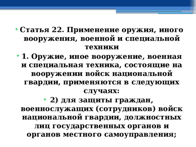 Статья 22. Применение оружия, иного вооружения, военной и специальной техники 1. Оружие, иное вооружение, военная и специальная техника, состоящие на вооружении войск национальной гвардии, применяются в следующих случаях: 2) для защиты граждан, военнослужащих (сотрудников) войск национальной гвардии, должностных лиц государственных органов и органов местного самоуправления; 