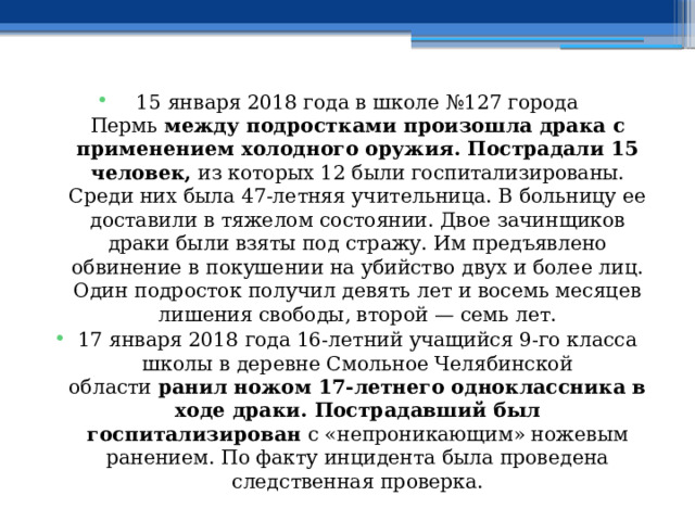 15 января 2018 года в школе №127 города Пермь  между подростками произошла драка с применением холодного оружия. Пострадали 15 человек,  из которых 12 были госпитализированы. Среди них была 47-летняя учительница. В больницу ее доставили в тяжелом состоянии. Двое зачинщиков драки были взяты под стражу. Им предъявлено обвинение в покушении на убийство двух и более лиц. Один подросток получил девять лет и восемь месяцев лишения свободы, второй — семь лет. 17 января 2018 года 16-летний учащийся 9-го класса школы в деревне Смольное Челябинской области  ранил ножом 17-летнего одноклассника в ходе драки. Пострадавший был госпитализирован  с «непроникающим» ножевым ранением. По факту инцидента была проведена следственная проверка. 