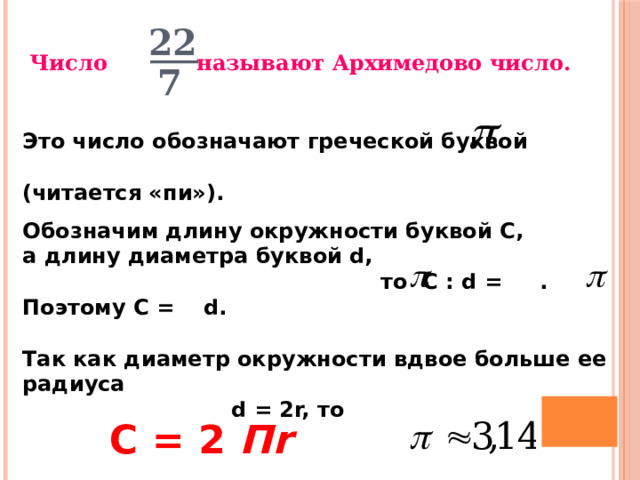 22 Число называют Архимедово число.  7 Это число обозначают греческой буквой  (читается «пи»). Обозначим длину окружности буквой С, а длину диаметра буквой d,  то С : d = . Поэтому С = d.  Так как диаметр окружности вдвое больше ее радиуса  d = 2r, то   19 C = 2 Пr 20 