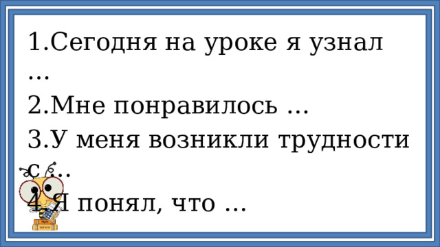 1.Сегодня на уроке я узнал … 2.Мне понравилось … 3.У меня возникли трудности с … 4.Я понял, что … 
