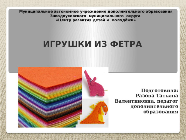 Муниципальное автономное учреждение дополнительного образования Заводоуковского муниципального округа  «Центр развития детей и молодёжи»   Игрушки из фетра Подготовила: Разова Татьяна Валентиновна, педагог дополнительного образования 